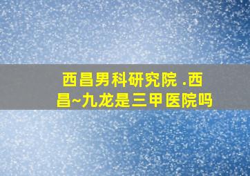 西昌男科研究院 .西昌~九龙是三甲医院吗